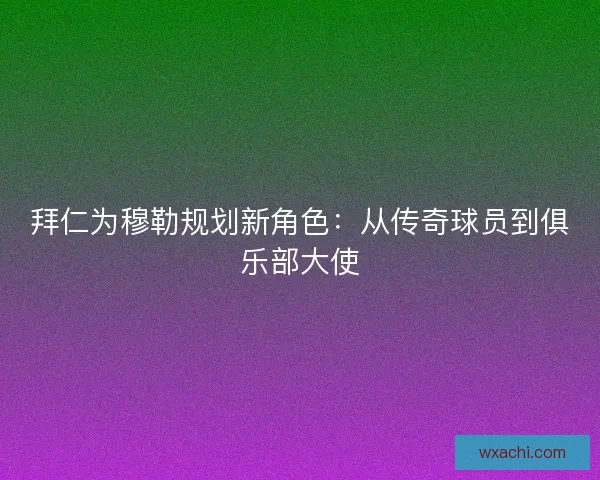 拜仁为穆勒规划新角色：从传奇球员到俱乐部大使