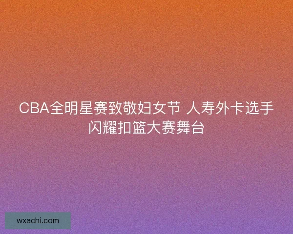 CBA全明星赛致敬妇女节 人寿外卡选手闪耀扣篮大赛舞台