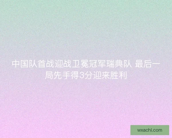 中国队首战迎战卫冕冠军瑞典队 最后一局先手得3分迎来胜利