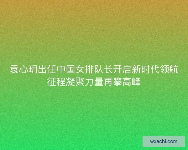袁心玥出任中国女排队长开启新时代领航征程凝聚力量再攀高峰 袁心玥出任中国女排队长开启新时代领航征程凝聚力量再攀高峰