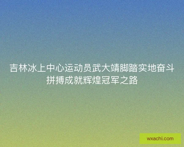 吉林冰上中心运动员武大靖脚踏实地奋斗拼搏成就辉煌冠军之路