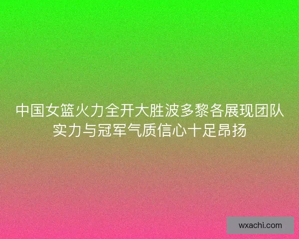 中国女篮火力全开大胜波多黎各展现团队实力与冠军气质信心十足昂扬 中国女篮火力全开大胜波多黎各展现团队实力与冠军气质信心十足昂扬