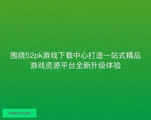 围绕52pk游戏下载中心打造一站式精品游戏资源平台全新升级体验 围绕52pk游戏下载中心打造一站式精品游戏资源平台全新升级体验