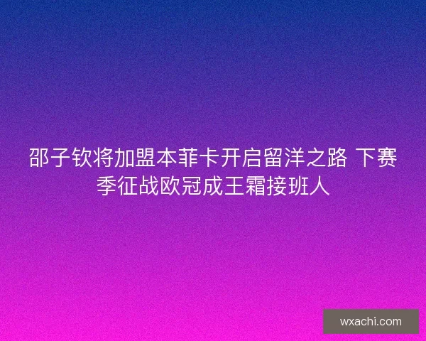 邵子钦将加盟本菲卡开启留洋之路 下赛季征战欧冠成王霜接班人