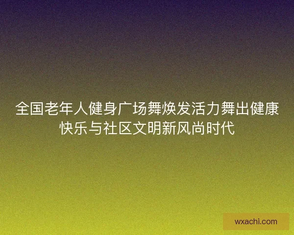 全国老年人健身广场舞焕发活力舞出健康快乐与社区文明新风尚时代